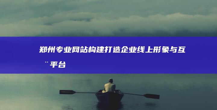 郑州专业网站构建：打造企业线上形象与互动平台